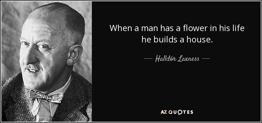 When a man has a flower in his life he builds a house. - Halldór Laxness