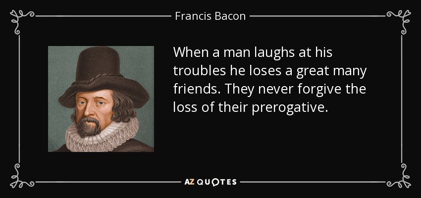 When a man laughs at his troubles he loses a great many friends. They never forgive the loss of their prerogative. - Francis Bacon
