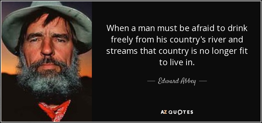 When a man must be afraid to drink freely from his country's river and streams that country is no longer fit to live in. - Edward Abbey
