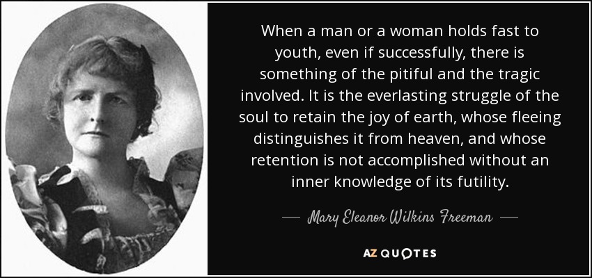 When a man or a woman holds fast to youth, even if successfully, there is something of the pitiful and the tragic involved. It is the everlasting struggle of the soul to retain the joy of earth, whose fleeing distinguishes it from heaven, and whose retention is not accomplished without an inner knowledge of its futility. - Mary Eleanor Wilkins Freeman