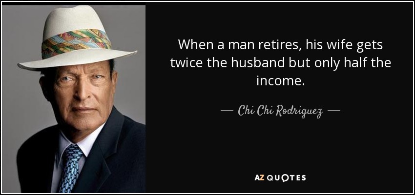 When a man retires, his wife gets twice the husband but only half the income. - Chi Chi Rodriguez