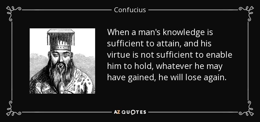 When a man's knowledge is sufficient to attain, and his virtue is not sufficient to enable him to hold, whatever he may have gained, he will lose again. - Confucius