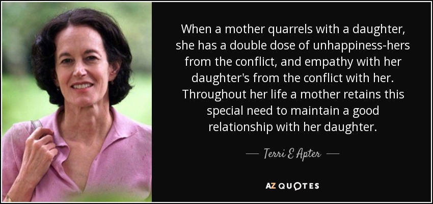 When a mother quarrels with a daughter, she has a double dose of unhappiness-hers from the conflict, and empathy with her daughter's from the conflict with her. Throughout her life a mother retains this special need to maintain a good relationship with her daughter. - Terri E Apter