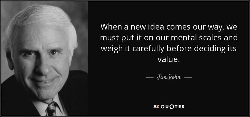 When a new idea comes our way, we must put it on our mental scales and weigh it carefully before deciding its value. - Jim Rohn