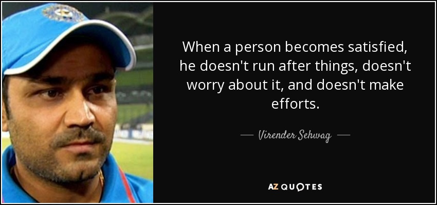 When a person becomes satisfied, he doesn't run after things, doesn't worry about it, and doesn't make efforts. - Virender Sehwag