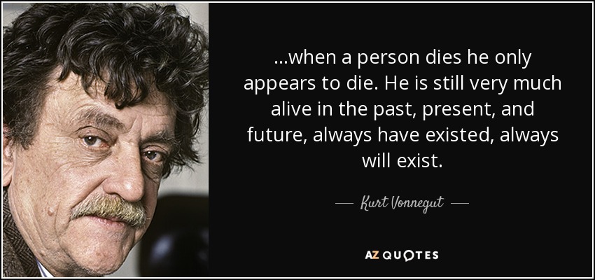 ...when a person dies he only appears to die. He is still very much alive in the past, present, and future, always have existed, always will exist. - Kurt Vonnegut