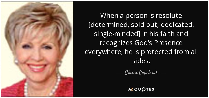 When a person is resolute [determined, sold out, dedicated, single-minded] in his faith and recognizes God's Presence everywhere, he is protected from all sides. - Gloria Copeland