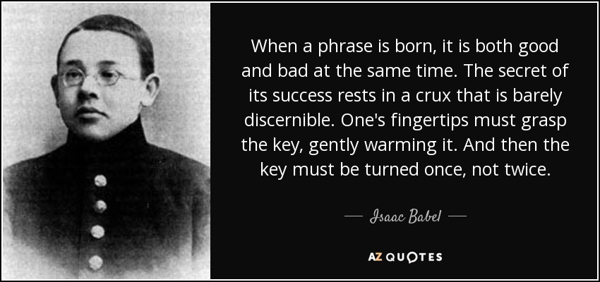 When a phrase is born, it is both good and bad at the same time. The secret of its success rests in a crux that is barely discernible. One's fingertips must grasp the key, gently warming it. And then the key must be turned once, not twice. - Isaac Babel