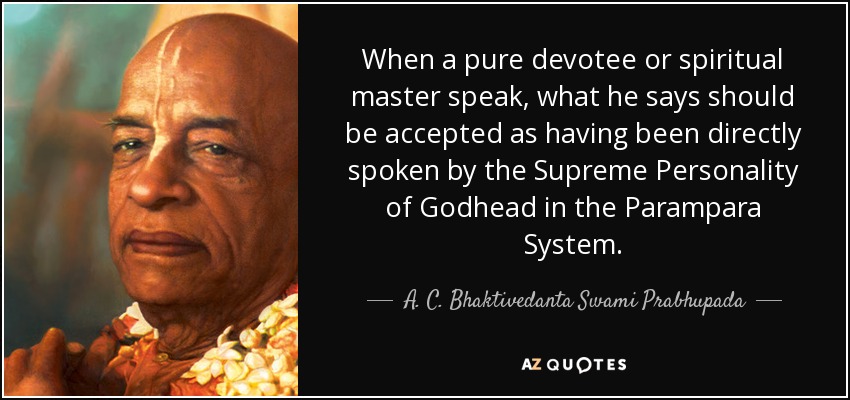 When a pure devotee or spiritual master speak, what he says should be accepted as having been directly spoken by the Supreme Personality of Godhead in the Parampara System. - A. C. Bhaktivedanta Swami Prabhupada