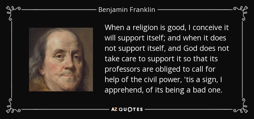 When a religion is good, I conceive it will support itself; and when it does not support itself, and God does not take care to support it so that its professors are obliged to call for help of the civil power, 'tis a sign, I apprehend, of its being a bad one. - Benjamin Franklin