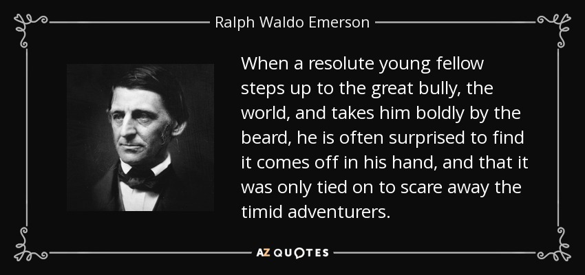 When a resolute young fellow steps up to the great bully, the world, and takes him boldly by the beard, he is often surprised to find it comes off in his hand, and that it was only tied on to scare away the timid adventurers. - Ralph Waldo Emerson