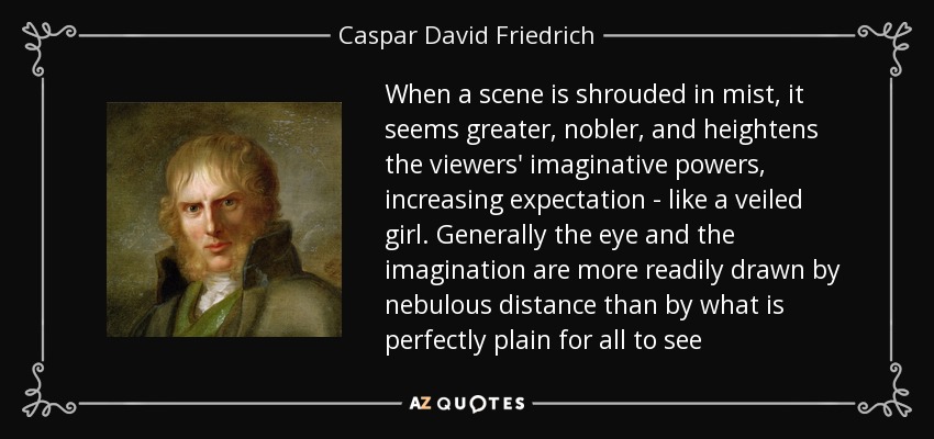 When a scene is shrouded in mist, it seems greater, nobler, and heightens the viewers' imaginative powers, increasing expectation - like a veiled girl. Generally the eye and the imagination are more readily drawn by nebulous distance than by what is perfectly plain for all to see - Caspar David Friedrich