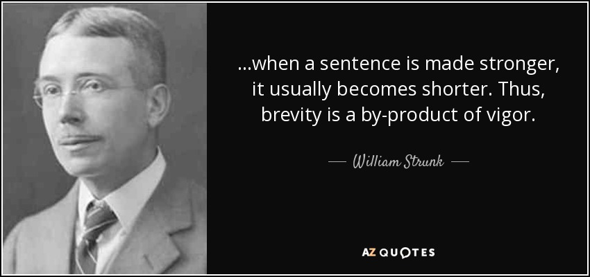 ...when a sentence is made stronger, it usually becomes shorter. Thus, brevity is a by-product of vigor. - William Strunk, Jr.