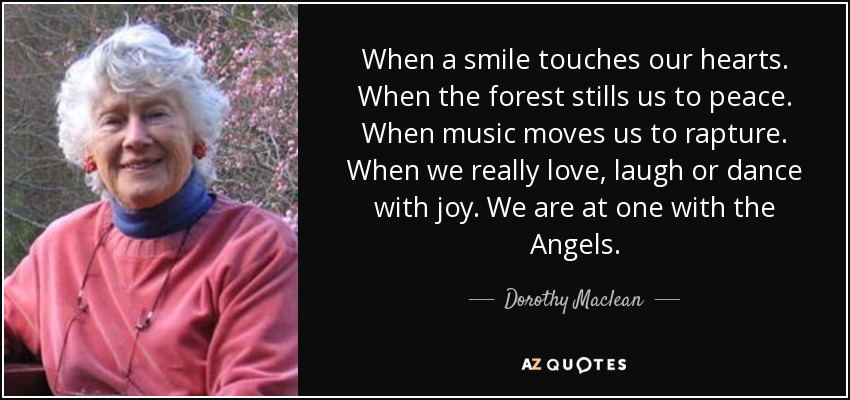 When a smile touches our hearts. When the forest stills us to peace. When music moves us to rapture. When we really love, laugh or dance with joy. We are at one with the Angels. - Dorothy Maclean