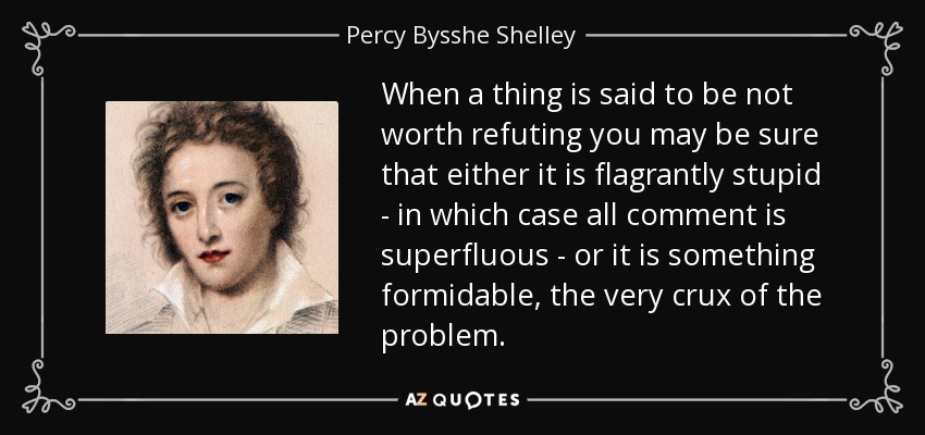 When a thing is said to be not worth refuting you may be sure that either it is flagrantly stupid - in which case all comment is superfluous - or it is something formidable, the very crux of the problem. - Percy Bysshe Shelley