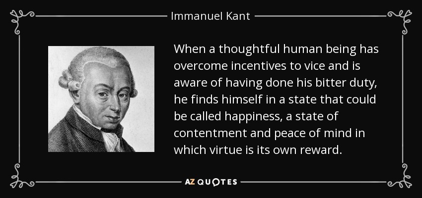 When a thoughtful human being has overcome incentives to vice and is aware of having done his bitter duty, he finds himself in a state that could be called happiness, a state of contentment and peace of mind in which virtue is its own reward. - Immanuel Kant