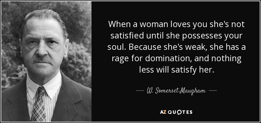 When a woman loves you she's not satisfied until she possesses your soul. Because she's weak, she has a rage for domination, and nothing less will satisfy her. - W. Somerset Maugham