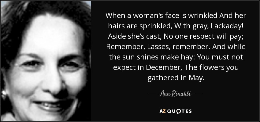 When a woman's face is wrinkled And her hairs are sprinkled, With gray, Lackaday! Aside she's cast, No one respect will pay; Remember, Lasses, remember. And while the sun shines make hay: You must not expect in December, The flowers you gathered in May. - Ann Rinaldi