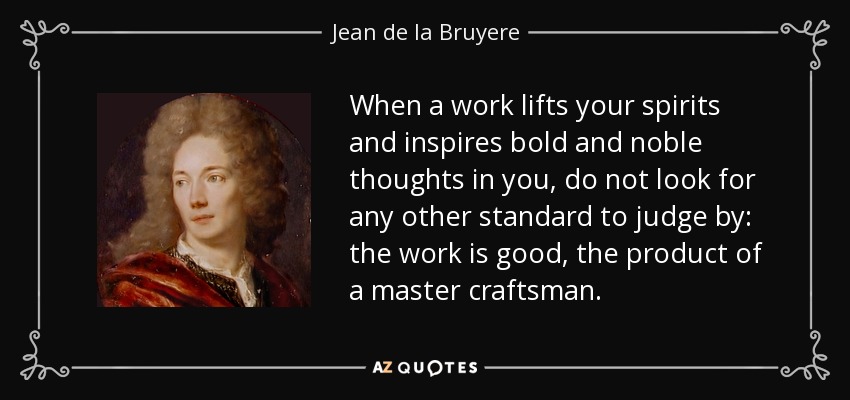 When a work lifts your spirits and inspires bold and noble thoughts in you, do not look for any other standard to judge by: the work is good, the product of a master craftsman. - Jean de la Bruyere