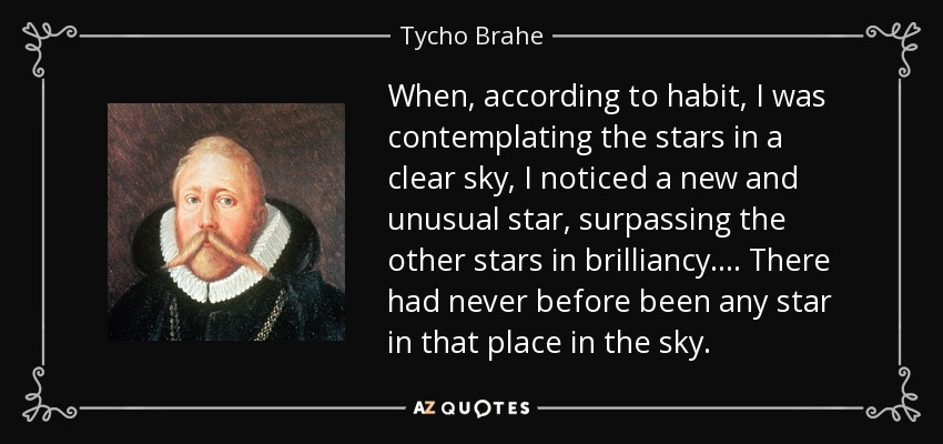 When, according to habit, I was contemplating the stars in a clear sky, I noticed a new and unusual star, surpassing the other stars in brilliancy . . . . There had never before been any star in that place in the sky. - Tycho Brahe