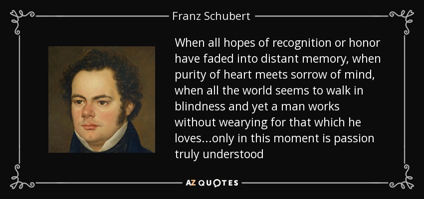 When all hopes of recognition or honor have faded into distant memory, when purity of heart meets sorrow of mind, when all the world seems to walk in blindness and yet a man works without wearying for that which he loves...only in this moment is passion truly understood - Franz Schubert