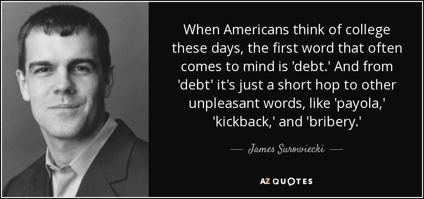 When Americans think of college these days, the first word that often comes to mind is 'debt.' And from 'debt' it's just a short hop to other unpleasant words, like 'payola,' 'kickback,' and 'bribery.' - James Surowiecki