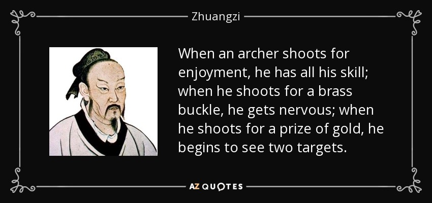 When an archer shoots for enjoyment, he has all his skill; when he shoots for a brass buckle, he gets nervous; when he shoots for a prize of gold, he begins to see two targets. - Zhuangzi