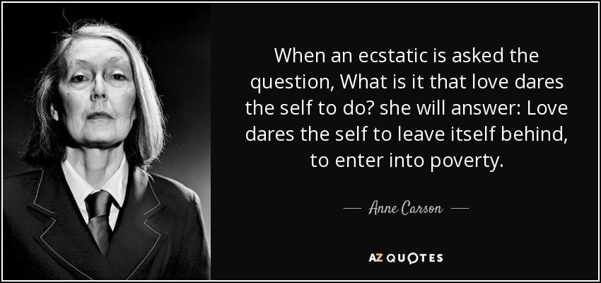 When an ecstatic is asked the question, What is it that love dares the self to do? she will answer: Love dares the self to leave itself behind, to enter into poverty. - Anne Carson