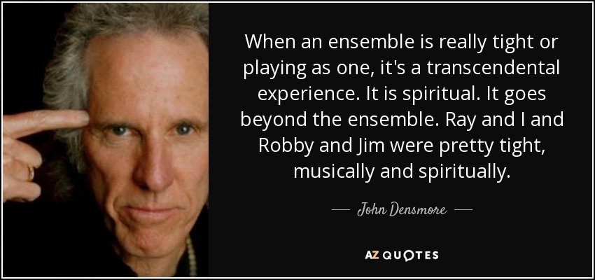 When an ensemble is really tight or playing as one, it's a transcendental experience. It is spiritual. It goes beyond the ensemble. Ray and I and Robby and Jim were pretty tight, musically and spiritually. - John Densmore