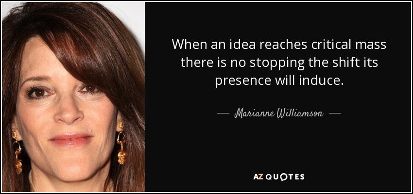 When an idea reaches critical mass there is no stopping the shift its presence will induce. - Marianne Williamson