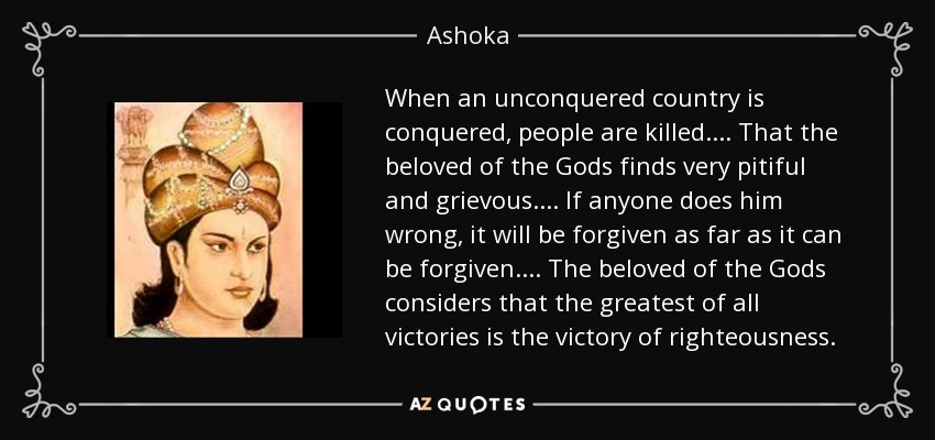 When an unconquered country is conquered, people are killed... . That the beloved of the Gods finds very pitiful and grievous. ... If anyone does him wrong, it will be forgiven as far as it can be forgiven... . The beloved of the Gods considers that the greatest of all victories is the victory of righteousness. - Ashoka