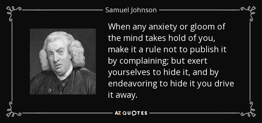 When any anxiety or gloom of the mind takes hold of you, make it a rule not to publish it by complaining; but exert yourselves to hide it, and by endeavoring to hide it you drive it away. - Samuel Johnson