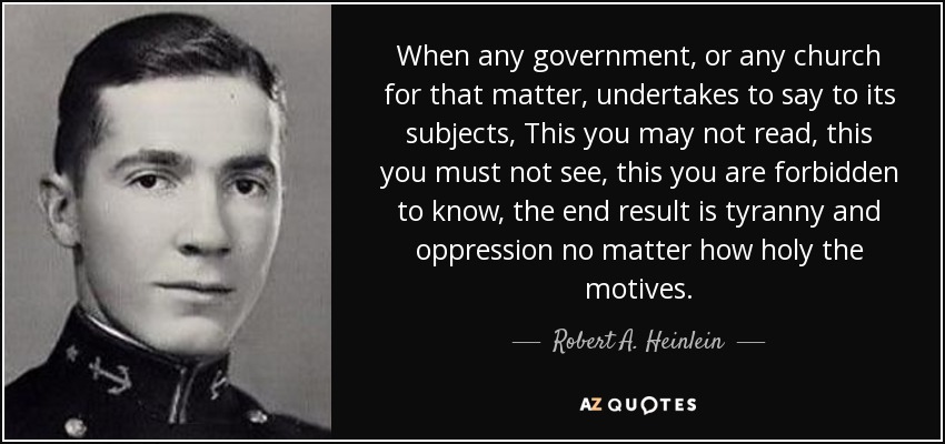 When any government, or any church for that matter, undertakes to say to its subjects, This you may not read, this you must not see, this you are forbidden to know, the end result is tyranny and oppression no matter how holy the motives. - Robert A. Heinlein