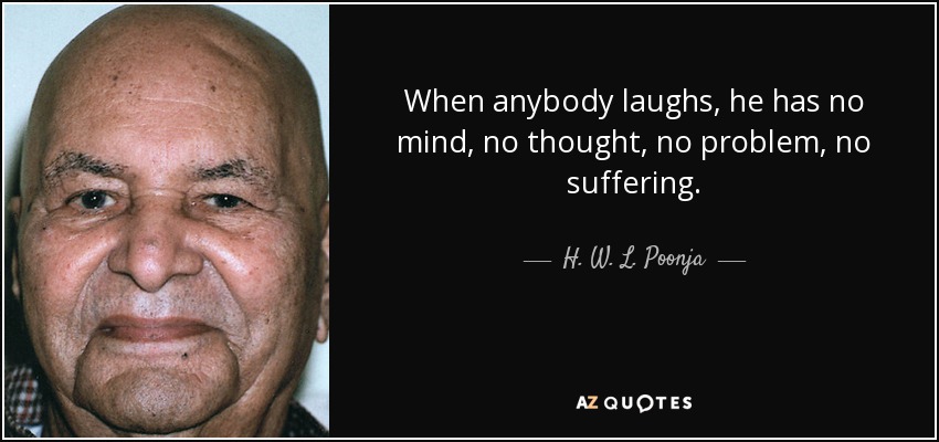 When anybody laughs, he has no mind, no thought, no problem, no suffering. - H. W. L. Poonja