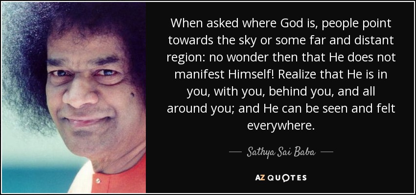 When asked where God is, people point towards the sky or some far and distant region: no wonder then that He does not manifest Himself! Realize that He is in you, with you, behind you, and all around you; and He can be seen and felt everywhere. - Sathya Sai Baba