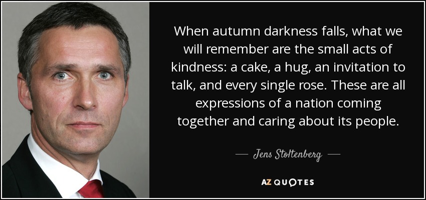 When autumn darkness falls, what we will remember are the small acts of kindness: a cake, a hug, an invitation to talk, and every single rose. These are all expressions of a nation coming together and caring about its people. - Jens Stoltenberg