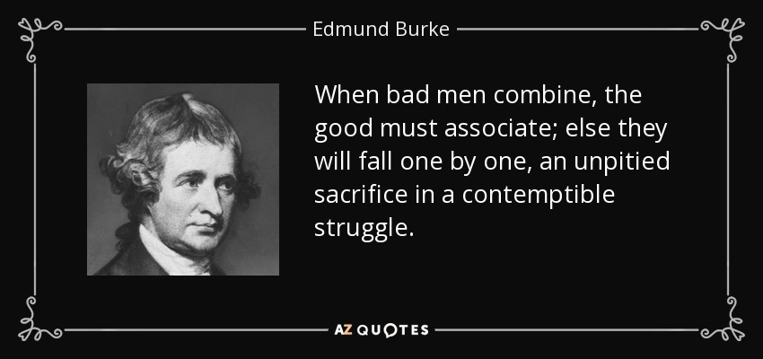 When bad men combine, the good must associate; else they will fall one by one, an unpitied sacrifice in a contemptible struggle. - Edmund Burke
