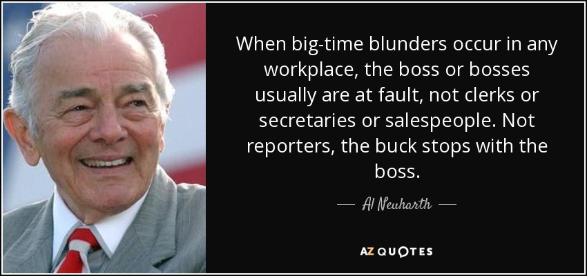 When big-time blunders occur in any workplace, the boss or bosses usually are at fault, not clerks or secretaries or salespeople. Not reporters, the buck stops with the boss. - Al Neuharth