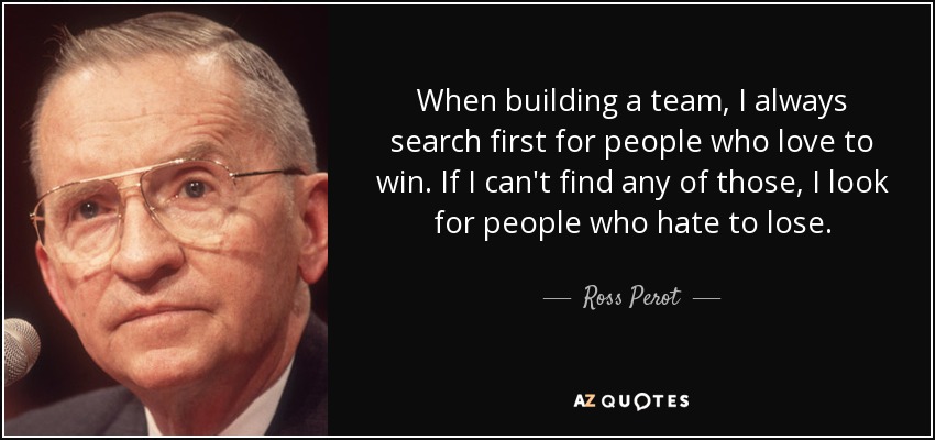 When building a team, I always search first for people who love to win. If I can't find any of those, I look for people who hate to lose. - Ross Perot