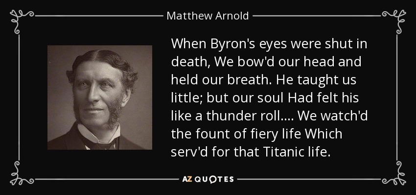 When Byron's eyes were shut in death, We bow'd our head and held our breath. He taught us little; but our soul Had felt his like a thunder roll. . . . We watch'd the fount of fiery life Which serv'd for that Titanic life. - Matthew Arnold