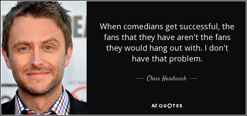 When comedians get successful, the fans that they have aren't the fans they would hang out with. I don't have that problem. - Chris Hardwick