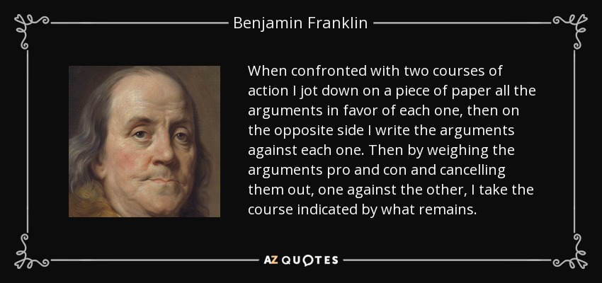 When confronted with two courses of action I jot down on a piece of paper all the arguments in favor of each one, then on the opposite side I write the arguments against each one. Then by weighing the arguments pro and con and cancelling them out, one against the other, I take the course indicated by what remains. - Benjamin Franklin