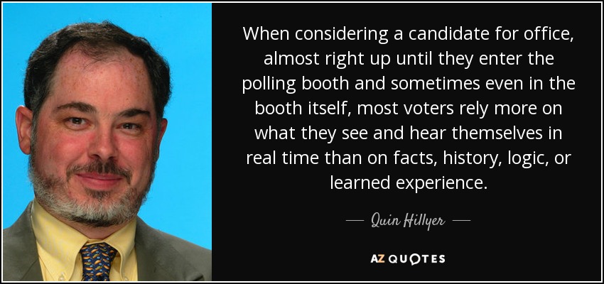 When considering a candidate for office, almost right up until they enter the polling booth and sometimes even in the booth itself, most voters rely more on what they see and hear themselves in real time than on facts, history, logic, or learned experience. - Quin Hillyer