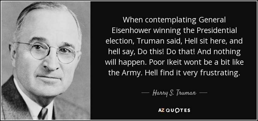 When contemplating General Eisenhower winning the Presidential election, Truman said, Hell sit here, and hell say, Do this! Do that! And nothing will happen. Poor Ikeit wont be a bit like the Army. Hell find it very frustrating. - Harry S. Truman