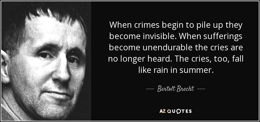 When crimes begin to pile up they become invisible. When sufferings become unendurable the cries are no longer heard. The cries, too, fall like rain in summer. - Bertolt Brecht