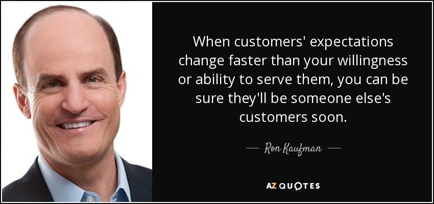 When customers' expectations change faster than your willingness or ability to serve them, you can be sure they'll be someone else's customers soon. - Ron Kaufman