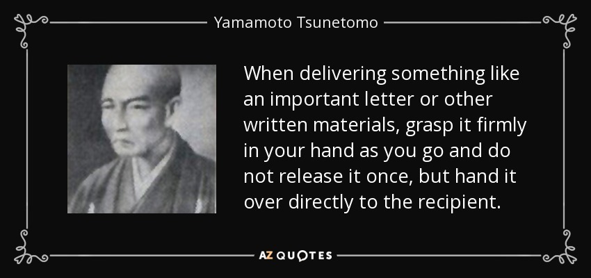 When delivering something like an important letter or other written materials, grasp it firmly in your hand as you go and do not release it once, but hand it over directly to the recipient. - Yamamoto Tsunetomo