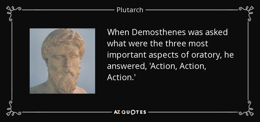 When Demosthenes was asked what were the three most important aspects of oratory, he answered, 'Action, Action, Action.' - Plutarch