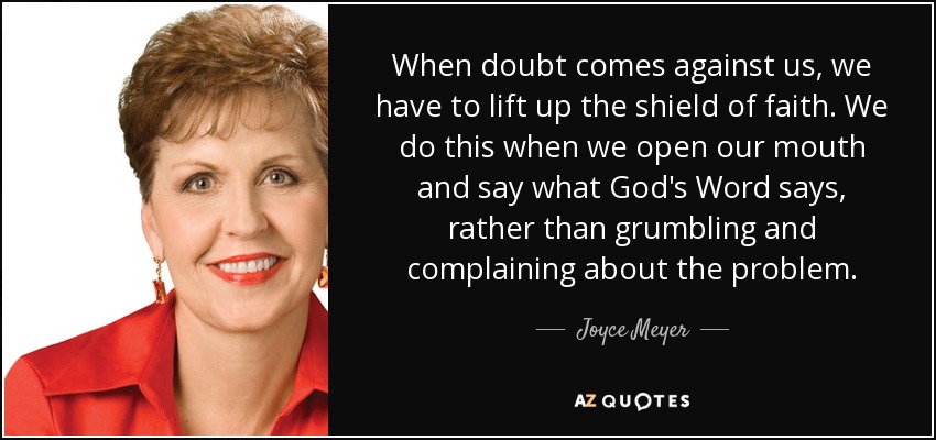 When doubt comes against us, we have to lift up the shield of faith. We do this when we open our mouth and say what God's Word says, rather than grumbling and complaining about the problem. - Joyce Meyer