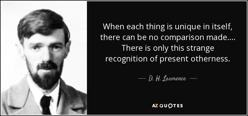 When each thing is unique in itself, there can be no comparison made.... There is only this strange recognition of present otherness. - D. H. Lawrence